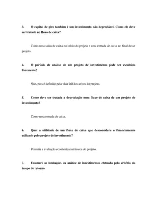 3.     O capital de giro também é um investimento não depreciável. Como ele deve
ser tratado no fluxo de caixa?



       Como uma saída de caixa no início do projeto e uma entrada de caixa no final desse
projeto.



4.     O período de análise de um projeto de investimento pode ser escolhido
livremente?



       Não, pois é definido pela vida útil dos ativos do projeto.



5.     Como deve ser tratada a depreciação num fluxo de caixa de um projeto de
investimento?



       Como uma entrada de caixa.



6.     Qual a utilidade de um fluxo de caixa que desconsidera o financiamento
utilizado pelo projeto de investimento?



       Permitir a avaliação econômica intrínseca do projeto.



7.     Enumere as limitações da análise de investimentos efetuada pelo critério do
tempo de retorno.
 