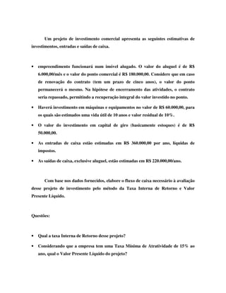 Um projeto de investimento comercial apresenta as seguintes estimativas de
investimentos, entradas e saídas de caixa.



•   empreendimento funcionará num imóvel alugado. O valor do aluguel é de R$
    6.000,00/mês e o valor do ponto comercial é R$ 180.000,00. Considere que em caso
    de renovação do contrato (tem um prazo de cinco anos), o valor do ponto
    permanecerá o mesmo. Na hipótese de encerramento das atividades, o contrato
    seria repassado, permitindo a recuperação integral do valor investido no ponto.

•   Haverá investimento em máquinas e equipamentos no valor de R$ 60.000,00, para
    os quais são estimados uma vida útil de 10 anos e valor residual de 10%.

•   O valor do investimento em capital de giro (basicamente estoques) é de R$
    50.000,00.

•   As entradas de caixa estão estimadas em R$ 360.000,00 por ano, líquidas de
    impostos.

•   As saídas de caixa, exclusive aluguel, estão estimadas em R$ 220.000,00/ano.



       Com base nos dados fornecidos, elabore o fluxo de caixa necessário à avaliação
desse projeto de investimento pelo método da Taxa Interna de Retorno e Valor
Presente Líquido.



Questões:



•   Qual a taxa Interna de Retorno desse projeto?

•   Considerando que a empresa tem uma Taxa Mínima de Atratividade de 15% ao
    ano, qual o Valor Presente Líquido do projeto?
 