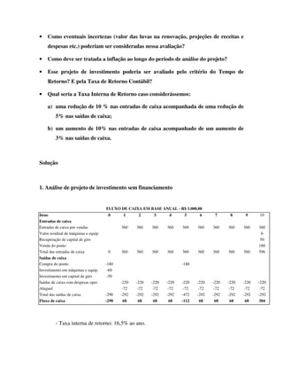 •   Como eventuais incertezas (valor das luvas na renovação, projeções de receitas e
    despesas etc.) poderiam ser consideradas nessa avaliação?

•   Como deve ser tratada a inflação ao longo do período de análise do projeto?

•   Esse projeto de investimento poderia ser avaliado pelo critério do Tempo de
    Retorno? E pela Taxa de Retorno Contábil?

•   Qual seria a Taxa Interna de Retorno caso considerássemos:

    a) uma redução de 10 % nas entradas de caixa acompanhada de uma redução de
         5% nas saídas de caixa;

    b) um aumento de 10% nas entradas de caixa acompanhado de um aumento de
         3% nas saídas de caixa.



Solução



1. Análise de projeto de investimento sem financiamento


                                      FLUXO DE CAIXA EM BASE ANUAL - R$ 1.000,00
Itens                                  0      1      2      3      4      5      6      7      8      9     10
Entradas de caixa
Entradas de caixa por vendas                 360    360    360    360    360    360    360    360    360    360
Valor residual de máquinas e equip.                                                                           6
Recuperação de capital de giro                                                                               50
Venda do ponto                                                                                              180
Total das entradas de caixa            0     360    360    360    360    360    360    360    360    360    596
Saídas de caixa
Compra do ponto                       -180                               -180
Investimento em máquinas e equip.      -60
Investimento em capital de giro        -50
Saídas de caixa com despesas oper.           -220   -220   -220   -220   -220   -220   -220   -220   -220   -220
Aluguel                                       -72    -72    -72    -72    -72    -72    -72    -72    -72    -72
Total das saídas de caixa             -290   -292   -292   -292   -292   -472   -292   -292   -292   -292   -292
Fluxo de caixa                        -290     68     68     68     68   -112     68     68     68     68   304




         - Taxa interna de retorno: 16,5% ao ano.
 