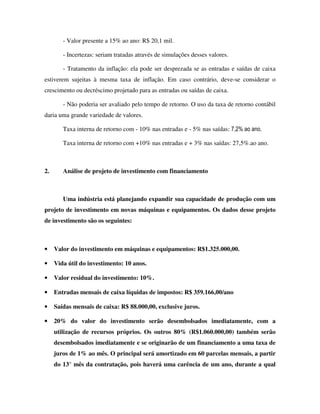 - Valor presente a 15% ao ano: R$ 20,1 mil.

        - Incertezas: seriam tratadas através de simulações desses valores.

        - Tratamento da inflação: ela pode ser desprezada se as entradas e saídas de caixa
estiverem sujeitas à mesma taxa de inflação. Em caso contrário, deve-se considerar o
crescimento ou decréscimo projetado para as entradas ou saídas de caixa.

        - Não poderia ser avaliado pelo tempo de retorno. O uso da taxa de retorno contábil
daria uma grande variedade de valores.

        Taxa interna de retorno com - 10% nas entradas e - 5% nas saídas: 7,2% ao ano.

        Taxa interna de retorno com +10% nas entradas e + 3% nas saídas: 27,5%.ao ano.



2.      Análise de projeto de investimento com financiamento



        Uma indústria está planejando expandir sua capacidade de produção com um
projeto de investimento em novas máquinas e equipamentos. Os dados desse projeto
de investimento são os seguintes:



•    Valor do investimento em máquinas e equipamentos: R$1.325.000,00.

•    Vida útil do investimento: 10 anos.

•    Valor residual do investimento: 10%.

•    Entradas mensais de caixa líquidas de impostos: R$ 359.166,00/ano

•    Saídas mensais de caixa: R$ 88.000,00, exclusive juros.

•    20% do valor do investimento serão desembolsados imediatamente, com a
     utilização de recursos próprios. Os outros 80% (R$1.060.000,00) também serão
     desembolsados imediatamente e se originarão de um financiamento a uma taxa de
     juros de 1% ao mês. O principal será amortizado em 60 parcelas mensais, a partir
     do 13° mês da contratação, pois haverá uma carência de um ano, durante a qual
 