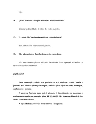 Não.



16.    Qual a principal vantagem do sistema de custeio direto?



       Eliminar as dificuldades de rateio dos custos indiretos.



17.    O custeio ABC também faz rateio de custos indiretos?



       Sim, embora com critérios mais rigorosos.



18.    Cite três vantagens da redução de custos espontânea.



       Não provoca contração nas atividades da empresa, deixa o pessoal motivado e os
resultados são mais duradouros.



EXERCÍCIO



       Uma metalúrgica fabrica um produto em três modelos: grande, médio e
pequeno. Sua linha de produção é simples, formada pelas seções de corte, montagem,
acabamento e pintura.

       A empresa funciona num imóvel alugado. O investimento em máquinas e
equipamentos usados na produção foi de R$ 182.000,00. Eles têm uma vida útil de dez
anos e valor residual nulo.

       A capacidade de produção dessa empresa é a seguinte:
 