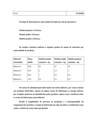Total                                                                      16.326,86



        O tempo de fabricação de cada modelo de fogão por dia de operação é:



        Modelo pequeno: 1,6 horas.

        Modelo médio: 3,6 horas.

        Modelo grande: 2,8 horas.



        Os estudos existentes indicam o seguinte quadro de gastos de materiais por
cada unidade de produto:



Material          Preço        Modelo grande     Modelo médio    Modelo pequeno
consumido         médio        consumo – kg      consumo – kg    consumo – kg

Material 1        2,00         20                15              10

Material 2        0,45         2                 1,5             1

Material 3        0,82         1                 0,7             0,4

Material 4        1,50         0,4               0,3             0,2



        Os custos de administração informados são todos indiretos, por serem comuns
aos produtos fabricados. Apesar de alguns custos de fabricação (a energia elétrica,
por exemplo) poderem ser identificados pelos produtos, optou-se por considerar todos
os custos de fabricação como indiretos.

        Devido à simplicidade do processo de produção e a homogeneidade da
composição dos produtos, o tempo de fabricação de cada um deles é considerado como
sendo o critério de rateio mais apropriado.
 