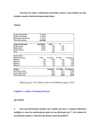 Com base nos dados e informações fornecidos, calcule o custo unitário de cada
produto, usando o método da depreciação linear.



Solução



Custos administrativos           11.303,00
Custos de fabricação             16.326,83
Depreciação (182.00÷120)          1.516,67
Total custos indiretos           29.146,50

Tempo de fabricação           Quantidade          Horas          %
Modelo Grande                      300,00             2,80           0,35
Modelo Médio                       400,00             3,60           0,45
Modelo Pequeno                     200,00             1,60           0,20
Total                                                 8,00

Custos diretos
Materialconsumido                Preço          M. grande    M. médio      M. pequeno
Material 1                               2,00          20,00        15,00        10,00
Material 2                               0,45           2,00          1,50        1,00
Material 3                               0,82           1,00          0,70        0,40
Material 4                               1,50           0,40          0,30        0,20

Custos                                          M. grande     M. médio M. pequeno
Custo Direto unitario                                 42,32        31,70     21,08
Custo Indireto unitario                               34,00        32,79     29,15
Custo unitario total                                  76,32        64,49     50,22



          Modelo grande: 76,32; Modelo médio: 64,49;Modelo pequeno: 50,22



Capítulo 9 – Análise e Formação de Preços



QUESTÕES



1.        Para que determinado produto seja vendido com lucro, a empresa fabricante
multiplica o custo da matéria-prima gasta em sua fabricação por 7. Este método de
precificação assegura a cobertura dos demais custos do produto?
 