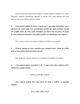 É possível que para determinada empresa o método assegure a cobertura dos custos.
Entretanto, empresas semelhantes, operando no mesmo setor, provavelmente não terão
todos os seus custos cobertos por esse método.



2.     Uma possível política de preços é aquela que se preocupa basicamente com a
cobertura dos custos totais. Esse procedimento permite que alguns produtos possam
ser vendidos abaixo do custo, sendo subsidiados por outros mais lucrativos. Do ponto
de vista estritamente financeiro, essa política poderia ser adotada por uma empresa?



       Sim, embora a maioria das empresas tenham resistências a essa política.



3.     Praticar margens de lucro reduzidas para conseguir maior volume de vendas
pode ser uma política financeiramente correta?



       Sim, desde que esteja de acordo com a estratégia mercadológica da empresa.



4.     Uma empresa fabrica os produtos A, B e C, cujos custos totais unitários (CTU)
obedecem à seguinte relação:



                              CTU(A) > CTU(B) > CTU(C)



       Essa empresa poderia fixar seus preços de modo a verificar as seguintes
relações:



                               P(A) > P(B) e P(B) < P(C)?
 