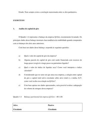 Errado. Nem sempre existe a correlação mencionada entre os dois parâmetros.



EXERCÍCIOS



1.      Análise do capital de giro



        O Quadro 1.4 representa o balanço da empresa Q-Giro, recentemente levantado. Os
principais dados desse balanço mostram clara tendência de estabilidade quando comparados
com os balanços dos dois anos anteriores.

        Com base nos dados desse balanço, responda às seguintes questões:



        a)     Qual o valor do capital de giro da empresa?

        b)     Alguma parcela do capital de giro está sendo financiada com recursos de
               longo prazo (exigível a longo prazo ou patrimônio líquido)?

        c)     Qual o valor do índice de liquidez seca? Como você interpreta o índice
               calculado?

        d)     Considerando que no setor em que atua essa empresa, a relação entre capital
               de giro e capital total (ativo circulante sobre ativo total) é, e média, 0,27,
               como você avalia essa relação na Q-Giro?

        e)     Com base apenas nos dados apresentados, seria possível avaliar a adequação
               do volume de estoques dessa empresa?



Quadro 1.4     Balanço patrimonial da empresa Q-Giro – R$ 1,00.



Ativo                                          Passivo

Circulante                                     Circulante
 