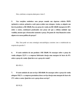 Sim, conforme a resposta dada para o item 2.



5.     Um varejista estabelece seus preços usando um rigoroso critério PEPS
(primeiro a entrar, primeiro a sair) para avaliar seus estoques. Assim, se adquire um
lote de produtos a R$ 100,00, fixa seu preço de venda em R$ 140,00 (margem de 40%
sobre o custo), continuará praticando esse preço até que a última unidade seja
vendida, mesmo que o fornecedor aumente o preço. Do ponto de vista financeiro existe
algum erro nessa política de preços?



       Não. Esta pode ser uma estratégia mercadológica coerente com o estabelecido na
resposta da questão 3.



6.     O custo unitário de um produto é R$ 320,00. Os encargos sobre o preço de
venda atingem 22,3% e a empresa fabricante deseja uma margem de lucro de 8%
sobre o preço de venda. Qual deve ser o preço de venda?



       R$ 459,11.



7.     O custo unitário de um serviço é R$ 68,00. Os encargos sobre o preço de venda
atingem 19,8,% e a empresa prestadora desse serviço deseja uma margem de lucro de
17% sobre o custo. Qual deve ser o preço desse serviço?



       R$ 99,20.
 