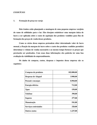 EXERCÍCIOS



1.    Formação de preço no varejo



      Dois irmãos estão planejando a montagem de uma pequena empresa varejista
do ramo de utilidades para o lar. Eles desejam estabelecer uma margem única de
lucro a ser aplicada sobre o custo de aquisição dos produtos vendidos para fins de
formação dos preços de venda desses produtos.

      Como os sócios dessa empresa pretendem obter determinado valor de lucro
mensal, a fixação da margem de lucro sobre o custo dos produtos vendidos permitirá
determinar o volume de vendas necessário e ao mesmo tempo fornecer os preços que
precisarão ser praticados. Com essas duas informações eles poderão ter uma boa
avaliação da viabilidade do empreendimento.

      Os dados de compras, custos, despesas e impostos dessa empresa são os
seguintes:



             Compras de produtos                                102.000,00

             Despesas de Aluguel                                  3.900,00

             Pessoal e encargos                                   8.904,00

             Energia elétrica                                       712,00

             Água                                                   150,00

             Telefone                                               390,00

             Seguros                                                277,00

             Manutenção                                             541,00

             Serviços contratados                                   320,00

             Outros custos                                        1.237,00
 