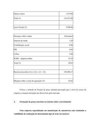 Outros custos                                                   1.237,00

Total (1)                                                     118.431,00



Lucro fixado (2)                                                5.500,00



Encargos sobre vendas                                         Percentual

Imposto de renda                                                    1,20

Contribuição social                                                 0,96

PIS                                                                 0,65

Cofins                                                              3,00

ICMS – alíquota média                                              15,10

Total (3)                                                          20,91



Receita necessária ((1) + (2)) ÷ ((1 - (3))                   156.696,17



Margem sobre o custo de aquisição (%)                              53,62



         Crítica: o método de fixação de preço adotado pressupõe que o nível de custos da
empresa e margem desejada são absorvíveis pelo mercado.



2.       Formação de preço com base no retorno sobre o investimento



         Uma empresa especializada em manutenção de automóveis está estudando a
viabilidade de realização de determinado tipo de teste em motores.
 