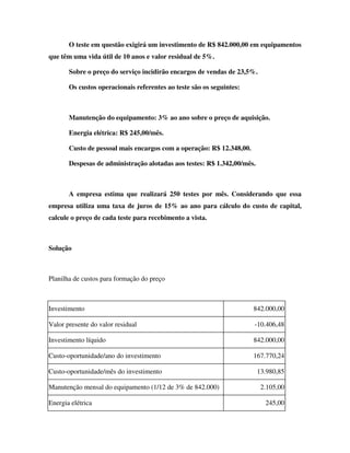 O teste em questão exigirá um investimento de R$ 842.000,00 em equipamentos
que têm uma vida útil de 10 anos e valor residual de 5%.

       Sobre o preço do serviço incidirão encargos de vendas de 23,5%.

       Os custos operacionais referentes ao teste são os seguintes:



       Manutenção do equipamento: 3% ao ano sobre o preço de aquisição.

       Energia elétrica: R$ 245,00/mês.

       Custo de pessoal mais encargos com a operação: R$ 12.348,00.

       Despesas de administração alotadas aos testes: R$ 1.342,00/mês.



       A empresa estima que realizará 250 testes por mês. Considerando que essa
empresa utiliza uma taxa de juros de 15% ao ano para cálculo do custo de capital,
calcule o preço de cada teste para recebimento a vista.



Solução



Planilha de custos para formação do preço



Investimento                                                          842.000,00

Valor presente do valor residual                                      -10.406,48

Investimento líquido                                                  842.000,00

Custo-oportunidade/ano do investimento                                167.770,24

Custo-oportunidade/mês do investimento                                   13.980,85

Manutenção mensal do equipamento (1/12 de 3% de 842.000)                  2.105,00

Energia elétrica                                                           245,00
 