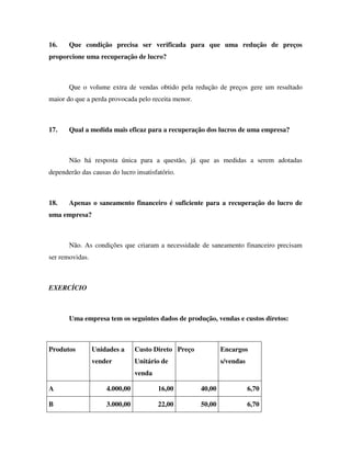 16.    Que condição precisa ser verificada para que uma redução de preços
proporcione uma recuperação de lucro?



       Que o volume extra de vendas obtido pela redução de preços gere um resultado
maior do que a perda provocada pelo receita menor.



17.    Qual a medida mais eficaz para a recuperação dos lucros de uma empresa?



       Não há resposta única para a questão, já que as medidas a serem adotadas
dependerão das causas do lucro insatisfatório.



18.    Apenas o saneamento financeiro é suficiente para a recuperação do lucro de
uma empresa?



       Não. As condições que criaram a necessidade de saneamento financeiro precisam
ser removidas.



EXERCÍCIO



       Uma empresa tem os seguintes dados de produção, vendas e custos diretos:



Produtos         Unidades a     Custo Direto Preço           Encargos
                 vender         Unitário de                  s/vendas
                                venda

A                    4.000,00           16,00        40,00              6,70

B                    3.000,00           22,00        50,00              6,70
 