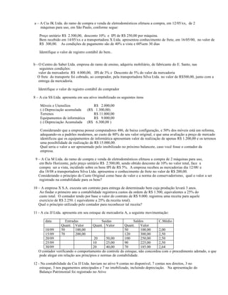 a – A Cia JK Ltda. do ramo de compra e venda de eletrodomésticos efetuou a compra, em 12/05/xx, de 2
    máquinas para uso, em São Paulo, conforme segue:

   Preço unitário R$ 2.500,00, desconto 10% e IPI de R$ 250,00 por máquina.
   Bem recebido em 14/05/xx e a transportadora X Ltda. apresentou conhecimento de frete, em 16/05/00, no valor de
   R$ 300,00. As condições de pagamento são de 40% a vista e 60%em 30 dias

   Identifique o valor de registro contábil do bem..


b - O Centro do Saber Ltda. empresa do ramo de ensino, adquiriu mobiliário, de fabricante do E. Santo, nas
     seguintes condições:
    valor da mercadoria R$ 4.000,00, IPI de 3% e Desconto de 5% do valor da mercadoria
   O frete do transporte foi cobrado, ao comprador, pela transportadora Silva Ltda. no valor de R$500,00, junto com a
    entrega da mercadoria.

   Identifique o valor do registro contábil do comprador

8 – A cia SS Ltda. apresenta em seu ativo imobilizado os seguintes itens

    Móveis e Utensílios            R$ 2.000,00
    (-) Depreciação acumulada   (R$ 1.300,00)
    Terrenos                       R$ 11.000,00
    Equipamentos de informática    R$ 9.000,00
    (-) Depreciação Acumulada (R$ 6.300,00 )

    Considerando que a empresa possui computadores 486, de baixa configuração, e 50% dos móveis está em reforma,
    adequando-os a padrões modernos, ao custo de 80% do seu valor original, e que uma avaliação a preço de mercado
    identificou que os equipamentos de informática apresentam valor de realização de apenas R$ 1.200,00 e os terrenos
    uma possibilidade de realização de R$ 15.000,00.
    Qual seria o valor a ser apresentado pelo imobilizado no próximo balancete, caso você fosse o contador da
    empresa.

 9 – A Cia M Ltda. do ramo de compra e venda de eletrodomésticos efetuou a compra de 2 máquinas para uso,
    em Belo Horizonte, pelo preço unitário R$ 2.500,00, sendo obtido desconto de 10% no valor total, face a
    compra ser a vista, incidindo sobre os bens IPI de R$ 5%. A empresa recebeu as mercadorias dia 12/08/ e
    dia 18/08 a transportadora Silva Ltda. apresentou o conhecimento de frete no valor de R$ 200,00.
   Considerando o princípio do Custo Original como base de valor e a norma do conservadorismo, qual o valor a ser
    registrado na contabilidade para os bens?

10 – A empresa X S.A. executa um contrato para entrega de determinado bem cuja produção levará 3 anos.
    Ao findar o primeiro ano a contabilidade registrava custos da ordem de R$ 1.500, equivalentes a 25% do
    custo total. O contador tendo por base o valor do contrato de R$ 9.000. registrou uma receita para aquele
    exercício de R$ 2.250. ( equivalente a 25% da receita total).
   Qual o princípio utilizado pelo contador para reconhecer tal receita?

11 - A cia JJ Ltda. apresenta em seu estoque de mercadoria A, a seguinte movimentação:

       data          Entradas               Saidas              Saldos        C.Médio
                  Quant. Valor         Quant. Valor       Quant.    Valor
       10/09      50       100,00                         50        100,00    2,00
       15/09      70       200,00                         120       300,00    2,50
       20/09                           20     50,00       100       250,00    2,50
       25/09                          10      25,00       90        225,00    2,50
       30/09                          20      40,00       70        185.00    2,64
   O contador verificando o comportamento do controle do estoque, não concordou com o procedimento adotado, o que
   pode alegar em relação aos princípios e normas de contabilidade.

12 - Na contabilidade da Cia JJ Ltda. haviam no ativo 9 contas no disponível, 7 contas nos direitos, 3 no
    estoque, 3 nos pagamentos antecipados e 7 no imobilizado, incluindo depreciação. Na apresentação do
    Balanço Patrimonial foi registrado no Ativo
 