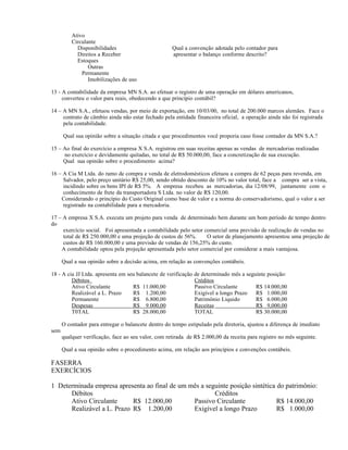 Ativo
          Circulante
            Disponibilidades                         Qual a convenção adotada pelo contador para
            Direitos a Receber                       apresentar o balanço conforme descrito?
            Estoques
                 Outras
              Permanente
                 Imobilizações de uso

13 - A contabilidade da empresa MN S.A. ao efetuar o registro de uma operação em dólares americanos,
     converteu o valor para reais, obedecendo a que princípio contábil?

14 – A MN S.A., efetuou vendas, por meio de exportação, em 10/03/00, no total de 200.000 marcos alemães. Face o
     contrato de câmbio ainda não estar fechado pela entidade financeira oficial, a operação ainda não foi registrada
     pela contabilidade.

      Qual sua opinião sobre a situação citada e que procedimentos você proporia caso fosse contador da MN S.A.?

15 – Ao final do exercício a empresa X S.A. registrou em suas receitas apenas as vendas de mercadorias realizadas
     no exercício e devidamente quitadas, no total de R$ 50.000,00, face a concretização de sua execução.
     Qual sua opinião sobre o procedimento acima?

16 – A Cia M Ltda. do ramo de compra e venda de eletrodomésticos efetuou a compra de 62 peças para revenda, em
     Salvador, pelo preço unitário R$ 25,00, sendo obtido desconto de 10% no valor total, face a compra ser a vista,
     incidindo sobre os bens IPI de R$ 5%. A empresa recebeu as mercadorias, dia 12/08/99, juntamente com o
     conhecimento de frete da transportadora S Ltda. no valor de R$ 120,00.
    Considerando o princípio do Custo Original como base de valor e a norma do conservadorismo, qual o valor a ser
     registrado na contabilidade para a mercadoria.

17 – A empresa X S.A. executa um projeto para venda de determinado bem durante um bom período de tempo dentro
do
     exercício social. Foi apresentada a contabilidade pelo setor comercial uma previsão de realização de vendas no
     total de R$ 250.000,00 e uma projeção de custos de 56%.       O setor de planejamento apresentou uma projeção de
     custos de R$ 160.000,00 e uma previsão de vendas de 156,25% do custo.
    A contabilidade optou pela projeção apresentada pelo setor comercial por considerar a mais vantajosa.

      Qual a sua opinião sobre a decisão acima, em relação as convenções contábeis.

18 - A cia JJ Ltda. apresenta em seu balancete de verificação   de determinado mês a seguinte posição:
         Débitos                                                Créditos
         Ativo Circulante          R$ 11.000,00                 Passivo Circulante       R$ 14.000,00
         Realizável a L. Prazo     R$ 1.200,00                  Exigível a longo Prazo   R$ 1.000,00
         Permanente                R$ 6.800,00                  Patrimônio Liquido       R$ 6.000,00
         Despesas                  R$ 9.000,00                  Receitas                 R$ 9,000,00
         T0TAL                     R$ 28.000,00                 TOTAL                    R$ 30.000,00

      O contador para entregar o balancete dentro do tempo estipulado pela diretoria, ajustou a diferença de imediato
sem
      qualquer verificação, face ao seu valor, com retirada de R$ 2.000,00 da receita para registro no mês seguinte.

      Qual a sua opinião sobre o procedimento acima, em relação aos princípios e convenções contábeis.

FASERRA
EXERCÍCIOS

1 Determinada empresa apresenta ao final de um mês a seguinte posição sintética do patrimônio:
      Débitos                                           Créditos
      Ativo Circulante      R$ 12.000,00        Passivo Circulante              R$ 14.000,00
      Realizável a L. Prazo R$ 1.200,00         Exigível a longo Prazo          R$ 1.000,00
 