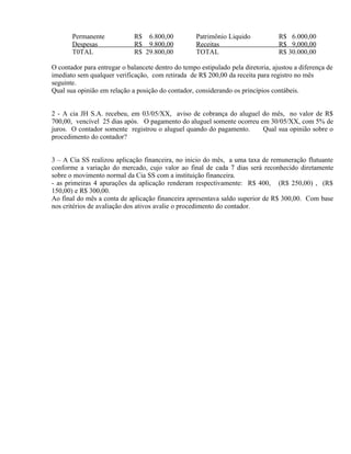 Permanente            R$ 6.800,00            Patrimônio Liquido            R$ 6.000,00
       Despesas              R$ 9.800,00            Receitas                      R$ 9,000,00
       T0TAL                 R$ 29.800,00           TOTAL                         R$ 30.000,00

O contador para entregar o balancete dentro do tempo estipulado pela diretoria, ajustou a diferença de
imediato sem qualquer verificação, com retirada de R$ 200,00 da receita para registro no mês
seguinte.
Qual sua opinião em relação a posição do contador, considerando os princípios contábeis.


2 - A cia JH S.A. recebeu, em 03/05/XX, aviso de cobrança do aluguel do mês, no valor de R$
700,00, vencível 25 dias após. O pagamento do aluguel somente ocorreu em 30/05/XX, com 5% de
juros. O contador somente registrou o aluguel quando do pagamento.     Qual sua opinião sobre o
procedimento do contador?


3 – A Cia SS realizou aplicação financeira, no inicio do mês, a uma taxa de remuneração flutuante
conforme a variação do mercado, cujo valor ao final de cada 7 dias será reconhecido diretamente
sobre o movimento normal da Cia SS com a instituição financeira.
- as primeiras 4 apurações da aplicação renderam respectivamente: R$ 400, (R$ 250,00) , (R$
150,00) e R$ 300,00.
Ao final do mês a conta de aplicação financeira apresentava saldo superior de R$ 300,00. Com base
nos critérios de avaliação dos ativos avalie o procedimento do contador.
 