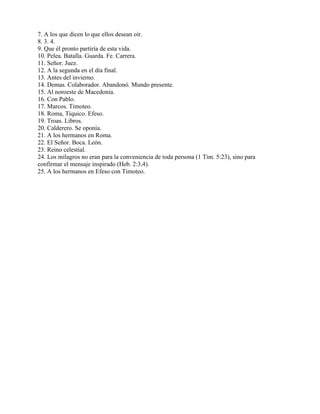 7. A los que dicen lo que ellos desean oír.
8. 3. 4.
9. Que él pronto partiría de esta vida.
10. Pelea. Batalla. Guarda. Fe. Carrera.
11. Señor. Juez.
12. A la segunda en el día final.
13. Antes del invierno.
14. Demas. Colaborador. Abandonó. Mundo presente.
15. Al noroeste de Macedonia.
16. Con Pablo.
17. Marcos. Timoteo.
18. Roma, Tíquico. Efeso.
19. Troas. Libros.
20. Calderero. Se oponía.
21. A los hermanos en Roma.
22. El Señor. Boca. León.
23. Reino celestial.
24. Los milagros no eran para la conveniencia de toda persona (1 Tim. 5:23), sino para
confirmar el mensaje inspirado (Heb. 2:3,4).
25. A los hermanos en Efeso con Timoteo.
 