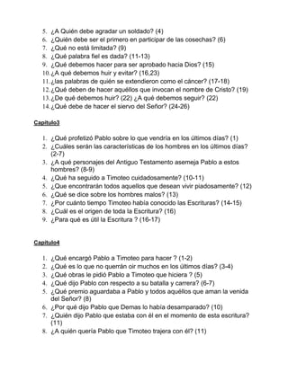 5. ¿A Quién debe agradar un soldado? (4)
6. ¿Quién debe ser el primero en participar de las cosechas? (6)
7. ¿Qué no está limitada? (9)
8. ¿Qué palabra fiel es dada? (11-13)
9. ¿Qué debemos hacer para ser aprobado hacia Dios? (15)
10.¿A qué debemos huir y evitar? (16,23)
11.¿las palabras de quién se extendieron como el cáncer? (17-18)
12.¿Qué deben de hacer aquéllos que invocan el nombre de Cristo? (19)
13.¿De qué debemos huir? (22) ¿A qué debemos seguir? (22)
14.¿Qué debe de hacer el siervo del Señor? (24-26)
Capítulo3
1. ¿Qué profetizó Pablo sobre lo que vendría en los últimos días? (1)
2. ¿Cuáles serán las características de los hombres en los últimos días?
(2-7)
3. ¿A qué personajes del Antiguo Testamento asemeja Pablo a estos
hombres? (8-9)
4. ¿Qué ha seguido a Timoteo cuidadosamente? (10-11)
5. ¿Que encontrarán todos aquellos que desean vivir piadosamente? (12)
6. ¿Qué se dice sobre los hombres malos? (13)
7. ¿Por cuánto tiempo Timoteo había conocido las Escrituras? (14-15)
8. ¿Cuál es el origen de toda la Escritura? (16)
9. ¿Para qué es útil la Escritura ? (16-17)
Capítulo4
1. ¿Qué encargó Pablo a Timoteo para hacer ? (1-2)
2. ¿Qué es lo que no querrán oir muchos en los últimos días? (3-4)
3. ¿Qué obras le pidió Pablo a Timoteo que hiciera ? (5)
4. ¿Qué dijo Pablo con respecto a su batalla y carrera? (6-7)
5. ¿Qué premio aguardaba a Pablo y todos aquéllos que aman la venida
del Señor? (8)
6. ¿Por qué dijo Pablo que Demas lo había desamparado? (10)
7. ¿Quién dijo Pablo que estaba con él en el momento de esta escritura?
(11)
8. ¿A quién quería Pablo que Timoteo trajera con él? (11)
 