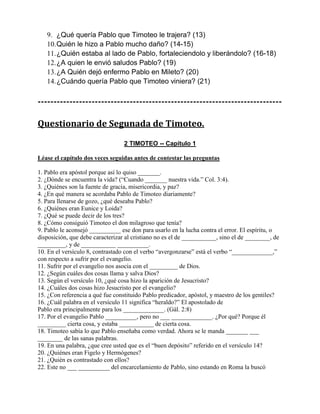9. ¿Qué quería Pablo que Timoteo le trajera? (13)
10.Quién le hizo a Pablo mucho daño? (14-15)
11.¿Quién estaba al lado de Pablo, fortaleciendolo y liberándolo? (16-18)
12.¿A quien le envió saludos Pablo? (19)
13.¿A Quién dejó enfermo Pablo en Mileto? (20)
14.¿Cuándo quería Pablo que Timoteo viniera? (21)
-----------------------------------------------------------------------------
Questionario de Segunada de Timoteo.
2 TIMOTEO -- Capítulo 1
Léase el capítulo dos veces seguidas antes de contestar las preguntas
1. Pablo era apóstol porque así lo quiso _______.
2. ¿Dónde se encuentra la vida? (“Cuando _______ nuestra vida.” Col. 3:4).
3. ¿Quiénes son la fuente de gracia, misericordia, y paz?
4. ¿En qué manera se acordaba Pablo de Timoteo diariamente?
5. Para llenarse de gozo, ¿qué deseaba Pablo?
6. ¿Quiénes eran Eunice y Loida?
7. ¿Qué se puede decir de los tres?
8. ¿Cómo consiguió Timoteo el don milagroso que tenía?
9. Pablo le aconsejó __________ ese don para usarlo en la lucha contra el error. El espíritu, o
disposición, que debe caracterizar al cristiano no es el de ___________, sino el de ________, de
_________, y de ___________ __________.
10. En el versículo 8, contrastado con el verbo “avergonzarse” está el verbo “_____________,”
con respecto a sufrir por el evangelio.
11. Sufrir por el evangelio nos asocia con el _________ de Dios.
12. ¿Según cuáles dos cosas llama y salva Dios?
13. Según el versículo 10, ¿qué cosa hizo la aparición de Jesucristo?
14. ¿Cuáles dos cosas hizo Jesucristo por el evangelio?
15. ¿Con referencia a qué fue constituido Pablo predicador, apóstol, y maestro de los gentiles?
16. ¿Cuál palabra en el versículo 11 significa “heraldo?” El apostolado de
Pablo era principalmente para los _____________. (Gál. 2:8)
17. Por el evangelio Pablo __________, pero no ___ _____________. ¿Por qué? Porque él
_________ cierta cosa, y estaba ___________ de cierta cosa.
18. Timoteo sabía lo que Pablo enseñaba como verdad. Ahora se le manda _______ ___
________ de las sanas palabras.
19. En una palabra, ¿que cree usted que es el “buen depósito” referido en el versículo 14?
20. ¿Quiénes eran Figelo y Hermógenes?
21. ¿Quién es contrastado con ellos?
22. Este no ___ __________ del encarcelamiento de Pablo, sino estando en Roma la buscó
 