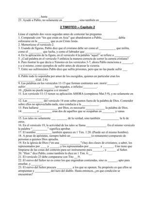 ______________, hasta __________.
23. Ayudó a Pablo, no solamente en __________, sino también en ___________.
2 TIMOTEO -- Capítulo 2
Léase el capítulo dos veces seguidas antes de contestar las preguntas
1. Comparado con “los que están en Asia” que abandonaron a Pablo, __________ debía
esforzarse en la ________ que es en Cristo Jesús.
2. Memorícese el versículo 2.
3. Usando de figuras, Pablo dice que el cristiano debe ser como el ___________ que milita,
como el _________ que lucha, y como el labrador que __________.
4. En la aplicación de la figura, en el versículo 4 la palabra “aquel” se refiere a __________.
5. ¿Cuál palabra en el versículo 5 enfatiza la manera correcta de correr la carrera cristiana?
6. Para ilustrar lo que decía a Timoteo en los versículos 3-7, ahora Pablo menciona a _______,
y a sí mismo, como ejemplos de sufrir antes de alcanzar la victoria.
7. Entre sus sufrimientos Pablo dice que sufría prisiones, pero que no las puede sufrir ___
_________ ___ ______.
8. Pablo todo lo soportaba por amor de los escogidos, quienes en particular eran los
___________ (Gál. 2:8).
9. Las palabras en los versículos 11-13 que forman contrastes son: morir/_______,
sufrir/_________, _________/ser negados, e infieles/_________.
10. ¿Quién no puede negarse a sí mismo?
11. Los versículo 11-13 tienen su aplicación AHORA (compárese Mat.5:9), y no solamente en
___ ________ ________.
12. Las __________ del versículo 14 eran sobre puntos fuera de la palabra de Dios. Contender
sobre ellos no aprovechaba nada, sino conducía a la ___________.
13. Para hallarse ____________ por Dios, es necesario ______ ______ la palabra de Dios.
14. _________ y ________ eran dos de aquéllos que se ocupaban en ________ y vanas
_______________.
15. Los tales no solamente ___ _______ de la verdad, sino también ____________ la fe de
otros.
16. En el versículo 19, la actividad de los tales se llama _____________. En el mismo versículo
la palabra “__________” significa aprobar.
17. El nombre __________ también aparece en 1 Tim. 1:20. (Puede ser el mismo hombre).
18. A pesar de apóstatas, siempre habrá un _____________ (o remanente) compuesto de
personas a quienes Dios aprueba.
19. En la iglesia de Dios (“en una ______ _______”) hay dos clases de cristianos; a saber, los
representados por ____ y ______, y los representados por _______ y _______. Uno tiene que
limpiarse de las cosas del contexto para ser instrumento para _______, y ______ al Señor.
20. “Huir.” dice Pablo, como también lo dice en 1 Tim. 6:__.
21. El versículo 23 debe compararse con Tito __:9.
22. El siervo del Señor no es como los que engendran contiendas, sino es ______, apto para
enseñar, y _______.
23. El siervo del Señor procura __________ a los que se oponen. Su propósito es que ellos se
arrepientan y __________ del lazo del diablo. Hasta entonces, ¿en que condición se
encuentran?
 
