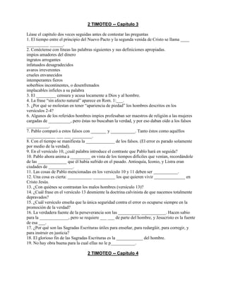 2 TIMOTEO -- Capítulo 3
Léase el capítulo dos veces seguidas antes de contestar las preguntas
1. El tiempo entre el principio del Nuevo Pacto y la segunda venida de Cristo se llama ____
__________ ______.
2. Conéctense con líneas las palabras siguientes y sus definiciones apropiadas.
impíos amadores del dinero
ingratos arrogantes
infatuados desagradecidos
avaros irreverentes
crueles envanecidos
intemperantes fieros
soberbios incontinentes, o desenfrenados
implacables infieles a su palabra
3. El _________ censura y acusa locamente a Dios y al hombre.
4. La frase “sin afecto natural” aparece en Rom. 1:___.
5. ¿Por qué se molestan en tener “apariencia de piedad” los hombres descritos en los
versículos 2-4?
6. Algunos de los referidos hombres impíos profesaban ser maestros de religión a las mujeres
cargadas de __________, pero éstas no buscaban la verdad, y por eso daban oído a los falsos
__________.
7. Pablo comparó a estos falsos con _______ y ___________. Tanto éstos como aquéllos
_____________ ___ ___ _________.
8. Con el tiempo se manifiesta la _____________ de los falsos. (El error es parado solamente
por medio de la verdad).
9. En el versículo 10, ¿cuál palabra introduce el contraste que Pablo hará en seguida?
10. Pablo ahora anima a _________ en vista de los tiempos difíciles que venían, recordándole
de las _____________ que él había sufrido en el pasado. Antioquía, Iconio, y Listra eran
ciudades de ___________.
11. Las cosas de Pablo mencionadas en los versículo 10 y 11 deben ser ___________.
12. Una cosa es cierta: ___________ __________ los que quieren vivir ______________ en
Cristo Jesús.
13. ¿Con quiénes se contrastan los malos hombres (versículo 13)?
14. ¿Cuál frase en el versículo 13 desmiente la doctrina calvinista de que nacemos totalmente
depravados?
15. ¿Cuál versículo enseña que la única seguridad contra el error es ocuparse siempre en la
promoción de la verdad?
16. La verdadera fuente de la perseverancia son las __________ ___________. Hacen sabio
para la _____________, pero se requiere ___ ___ de parte del hombre, y Jesucristo es la fuente
de esa ___.
17. ¿Por qué son las Sagradas Escrituras útiles para enseñar, para redargüir, para corregir, y
para instruir en justicia?
18. El glorioso fin de las Sagradas Escrituras es la ____________ del hombre.
19. No hay obra buena para la cual ellas no le p___________.
2 TIMOTEO -- Capítulo 4
 
