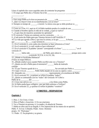 Léase el capítulo dos veces seguidas antes de contestar las preguntas
1. El cargo que Pablo dio a Timoteo fue el de _________, ________, __________,
____________,
y _____________.
2. Este cargo Pablo se lo hizo en presencia de _______ y de ____________.
3. ¿Qué va a hacer Cristo en su manifestación y en su reino?
4. Siempre es tiempo de ______, o insistir. La única cosa que se debe predicar es ___
___________.
5. Como en 1Tim. 4:1, aquí en 4:3,4 Pablo también predice la venida de una _____________.
6. Cuando el hombre aparta el oído de la verdad, ¿a qué se vuelve?
7. ¿A qué clase de maestros acumulan los apóstatas?
8. El versículo 5 forma un contraste con los versículos ___ y ___.
9. ¿Cuál razón dio Pablo para que Timoteo hiciera lo del versículo 5?
10. La vida que agrada a Dios y que trae la corona, es la que _______ la buena ____________,
que ___________ la ___, y que termina la ___________.
11. En el versículo 8, ¿con cuáles dos términos se hace referencia a Cristo?
12. En el versículo 8, ¿a cuál venida se hace referencia?
13. En el versículo 9, la palabra “pronto” corresponde a la frase “____ __ _______” en el
versículo 21.
14. _______ había sido _____________ de Pablo, pero ahora le __________ porque amó a este
________ _________ (versículo 10; Col. 4:14; Fil. 24).
15. ¿Dónde se localizaba Dalmacia?
(Véase un mapa bíblico).
16. ¿Dónde estaba Lucas cuando Pablo escribió esta vez a Timoteo?
17. ¿Quién era útil a Pablo para el ministerio? ______ había de traérselo
consigo.
18. Ya que Timoteo quedó de ir a _______, _________ fue enviado por Pablo a ___________.
19. Carpo vivía en ________. Pablo había dejado en su casa su capote y unos ________.
20. Alejandro era __________. ___ _________ vigorosamente a la enseñanza de Pablo.
21. En el versículo 16., ¿a quiénes se refiere la palabra “todos?”
22. ¿Quién es contrastado con los “todos” del versículo 16? Libró a
Pablo de la ________ del _______.
23. Cristo trae salvos a su _________ ________ a los fieles como Pablo.
24. Si Pablo podía hacer milagros, ¿por qué dejó enfermo a Trófimo?
25. En el versículo 22, ¿a quiénes se refiere la palabra “vosotros?”
2 TIMOTEO – RESPUESTAS
Capítulo 1
1. Dios. 2. En Cristo. Cristo.
3. Dios el Padre y Jesucristo. 4. En sus oraciones.
5. Ver a Timoteo en persona. 6. La madre y la abuela de Timoteo.
7. Había en ellos una fe no fingida. 8. Por imposición de las manos de un apóstol,
Pablo. 9. Avivar. Cobardía. Poder. Amor. Dominio
propio. 10. “Participar.”
11. Poder. 12. Su propósito y su gracia.
 