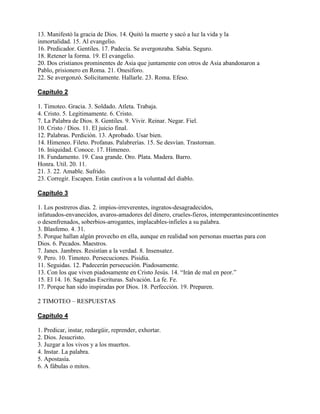 13. Manifestó la gracia de Dios. 14. Quitó la muerte y sacó a luz la vida y la
inmortalidad. 15. Al evangelio.
16. Predicador. Gentiles. 17. Padecía. Se avergonzaba. Sabía. Seguro.
18. Retener la forma. 19. El evangelio.
20. Dos cristianos prominentes de Asia que juntamente con otros de Asia abandonaron a
Pablo, prisionero en Roma. 21. Onesíforo.
22. Se avergonzó. Solícitamente. Hallarle. 23. Roma. Efeso.
Capítulo 2
1. Timoteo. Gracia. 3. Soldado. Atleta. Trabaja.
4. Cristo. 5. Legítimamente. 6. Cristo.
7. La Palabra de Dios. 8. Gentiles. 9. Vivir. Reinar. Negar. Fiel.
10. Cristo / Dios. 11. El juicio final.
12. Palabras. Perdición. 13. Aprobado. Usar bien.
14. Himeneo. Fileto. Profanas. Palabrerías. 15. Se desvían. Trastornan.
16. Iniquidad. Conoce. 17. Himeneo.
18. Fundamento. 19. Casa grande. Oro. Plata. Madera. Barro.
Honra. Util. 20. 11.
21. 3. 22. Amable. Sufrido.
23. Corregir. Escapen. Están cautivos a la voluntad del diablo.
Capítulo 3
1. Los postreros días. 2. impíos-irreverentes, ingratos-desagradecidos,
infatuados-envanecidos, avaros-amadores del dinero, crueles-fieros, intemperantesincontinentes
o desenfrenados, soberbios-arrogantes, implacables-infieles a su palabra.
3. Blasfemo. 4. 31.
5. Porque hallan algún provecho en ella, aunque en realidad son personas muertas para con
Dios. 6. Pecados. Maestros.
7. Janes. Jambres. Resistían a la verdad. 8. Insensatez.
9. Pero. 10. Timoteo. Persecuciones. Pisidia.
11. Seguidas. 12. Padecerán persecución. Piadosamente.
13. Con los que viven piadosamente en Cristo Jesús. 14. “Irán de mal en peor.”
15. El 14. 16. Sagradas Escrituras. Salvación. La fe. Fe.
17. Porque han sido inspiradas por Dios. 18. Perfección. 19. Preparen.
2 TIMOTEO – RESPUESTAS
Capítulo 4
1. Predicar, instar, redargüir, reprender, exhortar.
2. Dios. Jesucristo.
3. Juzgar a los vivos y a los muertos.
4. Instar. La palabra.
5. Apostasía.
6. A fábulas o mitos.
 