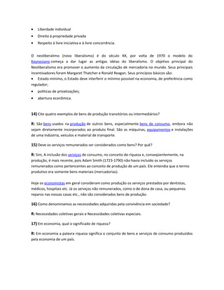 • Liberdade individual
• Direito à propriedade privada
• Respeito à livre iniciativa e à livre concorrência.
O neoliberalimo (novo liberalismo) é do século XX, por volta de 1970 o modelo do
Keynesiano começa a dar lugar as antigas idéias do liberalismo. O objetivo principal do
Neoliberalismo era promover o aumento da circulação de mercadoria no mundo. Seus principais
incentivadores foram Margaret Thatcher e Ronald Reagan. Seus princípios básicos são:
• Estado mínimo, o Estado deve interferir o mínimo possível na economia, de preferência como
regulador;
• políticas de privatizações;
• abertura econômica.
14) Cite quatro exemplos de bens de produção transitórios ou intermediários?
R: São bens usados na produção de outros bens, especialmente bens de consumo, embora não
sejam diretamente incorporados ao produto final. São as máquinas, equipamentos e instalações
de uma indústria, veículos e material de transporte.
15) Deve os serviços remunerados ser considerados como bens? Por quê?
R: Sim, A inclusão dos serviços de consumo, no conceito de riqueza e, conseqüentemente, na
produção, é mais recente, pois Adam Smith (1723-1790) não havia incluído os serviços
remunerados como pertencentes ao conceito de produção de um país. Ele entendia que o termo
produtivo era somente bens materiais (mercadorias).
Hoje os economistas em geral consideram como produção os serviços prestados por dentistas,
médicos, hospitais etc. Já os serviços não remunerados, como o de dona de casa, ou pequenos
reparos nas nossas casas etc., não são considerados bens de produção.
16) Como denominamos as necessidades adquiridas pela convivência em sociedade?
R: Necessidades coletivas gerais e Necessidades coletivas especiais.
17) Em economia, qual o significado de riqueza?
R: Em economia a palavra riqueza significa o conjunto de bens e serviços de consumo produzidos
pela economia de um país.
 