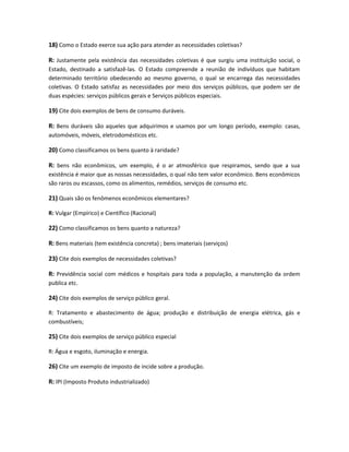 18) Como o Estado exerce sua ação para atender as necessidades coletivas?
R: Justamente pela existência das necessidades coletivas é que surgiu uma instituição social, o
Estado, destinado a satisfazê-las. O Estado compreende a reunião de indivíduos que habitam
determinado território obedecendo ao mesmo governo, o qual se encarrega das necessidades
coletivas. O Estado satisfaz as necessidades por meio dos serviços públicos, que podem ser de
duas espécies: serviços públicos gerais e Serviços públicos especiais.
19) Cite dois exemplos de bens de consumo duráveis.
R: Bens duráveis são aqueles que adquirimos e usamos por um longo período, exemplo: casas,
automóveis, móveis, eletrodomésticos etc.
20) Como classificamos os bens quanto à raridade?
R: bens não econômicos, um exemplo, é o ar atmosférico que respiramos, sendo que a sua
existência é maior que as nossas necessidades, o qual não tem valor econômico. Bens econômicos
são raros ou escassos, como os alimentos, remédios, serviços de consumo etc.
21) Quais são os fenômenos econômicos elementares?
R: Vulgar (Empírico) e Científico (Racional)
22) Como classificamos os bens quanto a natureza?
R: Bens materiais (tem existência concreta) ; bens imateriais (serviços)
23) Cite dois exemplos de necessidades coletivas?
R: Previdência social com médicos e hospitais para toda a população, a manutenção da ordem
publica etc.
24) Cite dois exemplos de serviço público geral.
R: Tratamento e abastecimento de água; produção e distribuição de energia elétrica, gás e
combustíveis;
25) Cite dois exemplos de serviço público especial
R: Água e esgoto, iluminação e energia.
26) Cite um exemplo de imposto de incide sobre a produção.
R: IPI (Imposto Produto industrializado)
 
