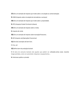 27) Cite um exemplo de imposto que incide sobre a circulação ou comercialização.
R: ICMS (Imposto sobre circulação de mercadorias e serviços)
28) Cite um exemplo de imposto que incide sobre a propriedade.
R: IPTU (Imposto Predial Territorial Urbano)
29) Cite um exemplo de imposto sobre a renda.
R: Imposto de renda
30) Cite um exemplo de imposto sobre transação financeira.
R: IOF (imposto sob Operações Financeiras)
31) Cite dois exemplos de bem livre.
R: O ar, sol
32) Defina bem de produção durável.
R: Os bens de consumo duráveis são aqueles que podem ser utilizados várias vezes durante
longos períodos, como um automóvel, máquinas e equipamentos...
R: Interesses publico e privado
 
