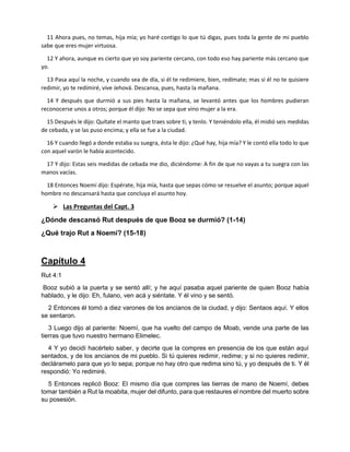 11 Ahora pues, no temas, hija mía; yo haré contigo lo que tú digas, pues toda la gente de mi pueblo
sabe que eres mujer virtuosa.
12 Y ahora, aunque es cierto que yo soy pariente cercano, con todo eso hay pariente más cercano que
yo.
13 Pasa aquí la noche, y cuando sea de día, si él te redimiere, bien, redímate; mas si él no te quisiere
redimir, yo te redimiré, vive Jehová. Descansa, pues, hasta la mañana.
14 Y después que durmió a sus pies hasta la mañana, se levantó antes que los hombres pudieran
reconocerse unos a otros; porque él dijo: No se sepa que vino mujer a la era.
15 Después le dijo: Quítate el manto que traes sobre ti, y tenlo. Y teniéndolo ella, él midió seis medidas
de cebada, y se las puso encima; y ella se fue a la ciudad.
16 Y cuando llegó a donde estaba su suegra, ésta le dijo: ¿Qué hay, hija mía? Y le contó ella todo lo que
con aquel varón le había acontecido.
17 Y dijo: Estas seis medidas de cebada me dio, diciéndome: A fin de que no vayas a tu suegra con las
manos vacías.
18 Entonces Noemí dijo: Espérate, hija mía, hasta que sepas cómo se resuelve el asunto; porque aquel
hombre no descansará hasta que concluya el asunto hoy.
 Las Preguntas del Capt. 3
¿Dónde descansó Rut después de que Booz se durmió? (1-14)
¿Qué trajo Rut a Noemí? (15-18)
Capítulo 4
Rut 4:1
Booz subió a la puerta y se sentó allí; y he aquí pasaba aquel pariente de quien Booz había
hablado, y le dijo: Eh, fulano, ven acá y siéntate. Y él vino y se sentó.
2 Entonces él tomó a diez varones de los ancianos de la ciudad, y dijo: Sentaos aquí. Y ellos
se sentaron.
3 Luego dijo al pariente: Noemí, que ha vuelto del campo de Moab, vende una parte de las
tierras que tuvo nuestro hermano Elimelec.
4 Y yo decidí hacértelo saber, y decirte que la compres en presencia de los que están aquí
sentados, y de los ancianos de mi pueblo. Si tú quieres redimir, redime; y si no quieres redimir,
decláramelo para que yo lo sepa; porque no hay otro que redima sino tú, y yo después de ti. Y él
respondió: Yo redimiré.
5 Entonces replicó Booz: El mismo día que compres las tierras de mano de Noemí, debes
tomar también a Rut la moabita, mujer del difunto, para que restaures el nombre del muerto sobre
su posesión.
 