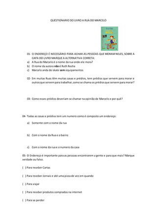 QUESTIONARIO DO LIVRO A RUA DO MARCELO
01- O ENDEREÇO É NECESSÁRIO PARA ACHAR AS PESSOAS QUE MORAMNELES, SOBRE A
CAPA DO LIVRO MARQUE A ALTERNATIVA CORRETA:
a) A Rua do Marcelo é o nome da rua onde ele mora?
b) O nome da autora não é Ruth Rocha
c) Marcelo anda de skate sem equipamentos
02- Em muitas Ruas têm muitas casas e prédios, tem prédios que servem para morar e
outrosque servempara trabalhar,comose chama os prédiosque servem para morar?
03- Como esses prédios deveriam se chamar na opinião de Marcelo e por quê?
04- Todas as casas e prédios tem um numero como é composto um endereço:
a) Somente com o nome da rua
b) Com o nome da Rua e o bairro
c) Com o nome da rua e o numero da casa
05- O Endereço é importante para as pessoas encontrarem a gente e para que mais? Marque
verdade ou falso.
( ) Para receber Cartas
( ) Para receber Jornais e até uma pizza de vez em quando
( ) Para viajar
( ) Para receber produtos comprados na internet
( ) Para se perder
 