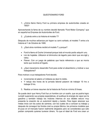 QUESTIONARIO FORD

1. ¿Cómo llamo Henry Ford su primera empresa de automóviles creada en
1903?
Aprovechando la fama de su nombre decidió llamarla “Ford Motor Company” que
en español es Empresa de Automóviles de Ford.
2. ¿Cuándo entro a la historia el modelo T?
Después de muchos esfuerzos por lograr su carro soñado, el modelo T entra a la
historia el 1 de Octubre de 1908.
3. ¿Qué otros nombres recibió el modelo T y porque?




Ford lo llamo el Coche Universal porque todo el mundo podía adquirir uno.
Lisi de hojalata. Utilizaron el diminutivo de lagarto para decir que era ágil y
veloz.
Flaiver. Con un juego de palabras que hacía referencia a que se movía
tanto que revolvía el hígado.

4. ¿Qué mecanismo desarrollo Ford para evitar el absentismo y motivar a sus
trabajadores?
Para motivar a sus trabajadores Ford decidió.



incrementar el salario a 5 dólares es decir lo doblo.
Y redujo dos horas de la jornada laboral pasaron de trabajar 10 hrs a
trabajar 8 hrs.

5. Realice un breve resumen de la historia de Ford en mínimo 8 líneas.
Se puede decir que Henry Ford fue un hombre con un sueño, que se podría logro
cumplir superando sus propias expectativas, el sustituyo la energía de vapor por la
gasolina y también trabajo los motores internos en sus ideales estuvo muy
presente la creación de un automóvil rápido y barato. Para lograr alcanzar sus
metas inicio con los autos de carreras, con los cuales dio a conocer su trabajo y
después de conseguir los fondos creó su propia fábrica, los primeros modelos que
él puso en el mercado fueron realmente elogiados pero se consideraba que solo
podían comprarlo quienes tuvieran dinero. Ya que el ideal de Ford era crear un

 