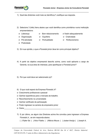 Florestal Júnior - Empresa Júnior de Consultoria Florestal
1) Qual das diretorias você mais se identificou? Justifique sua resposta.
2) Selecione 3 (três) itens abaixo que você identifica como prioritários numa instituição
empreendedora:
ơ Liderança ơ Bom relacionamento ơ Vestir adequadamente
ơ Organização ơ Equilíbrio ơ Criatividade
ơ Pró-atividade ơ Pontualidade ơ Perfeccionismo
ơ Praticidade
3) Em sua opinião, o que a Florestal júnior deve ter como principal objetivo?
4) A partir do objetivo empresarial descrito acima, como você aplicaria o cargo de
Gerente, na sua área de interesse, para aperfeiçoar a Florestal júnior?
5) Por que você deve ser selecionado (a)?
6) O que você espera da Empresa Florestal Jr?
ơ Crescimento profissional e pessoal
ơ Ganhar experiência para o mercado de trabalho
ơ Reconhecimento na universidade
ơ Ganhar certificado de participação
ơ Poder ingressar na carreira de empresário júnior
ơ Outra:____________________________________
7) E por último, se algum dos Diretores acima lhe convidou para ingressar a Empresa
Florestal Jr., se sim responda abaixo.
( ) Pytter Sá ( ) Artur Fidelis ( ) Márcio Moura ( ) Joatan Araújo ( ) Joseph A.
Campus da Universidade Federal do Acre, Rodovia BR-364 Km 04 nª 6637, Distrito Industrial
CEP 69.919-670, 2º andar do Bloco Administrativo das Engenharias.
 