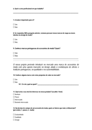 6. Qual é a área profissional em que trabalha?

____________________________________________________________________________________



7. A moda é importante para si?

  Sim
  Não


8. Se respondeu SIM à pergunta anterior, costuma procurar novas marcas de roupa ou novos
talentos no design de moda?

  Sim
  Não


9. Conhece marcas portuguesas de acessórios de moda? Quais?

  Sim
  Não
_____________________________________________________________________________
………………………………………………………………………………………………………………....

O nosso projeto pretende introduzir no mercado uma marca de acessórios de
moda com uma aposta marcante no design aliado à revitalização de ofícios e
tradições portuguesas, na qualidade e na sustentabilidade.

10. Conhece alguma marca com estas propostas de valor no mercado?

  Sim
  Não
        10.1. Se sim, qual ou quais? _____________________________________________________



11. Qual seria o seu nível de interesse no nosso produto? (escolha 1 item)
  Nenhum
  Pouco
  Interessado
  Bastante interessado


12. Na decisão de compra de um acessório de moda, quais os fatores que mais o influenciam?
(por ordem, 1- pouco, 6 - muito)

  Exclusividade
  Qualidade
  Design
 