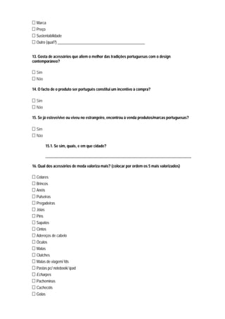 Marca
  Preço
  Sustentabilidade
  Outro (qual?) ______________________________________________


13. Gosta de acessórios que aliem o melhor das tradições portuguesas com o design
contemporâneo?

  Sim
  Não

14. O facto de o produto ser português constitui um incentivo à compra?

  Sim
  Não

15. Se já esteve/vive ou viveu no estrangeiro, encontrou à venda produtos/marcas portuguesas?

  Sim
  Não

          15.1. Se sim, quais, e em que cidade?

          _____________________________________________________________________________

16. Qual dos acessórios de moda valoriza mais? (colocar por ordem os 5 mais valorizados)

  Colares
  Brincos
  Anéis
  Pulseiras
  Pregadeiras
  Jóias
  Pins
  Sapatos
  Cintos
  Adereços de cabelo
  Óculos
  Malas
  Clutches
  Malas de viagem/ fds
  Pastas pc/ notebook/ ipad
  Echarpes
  Pacheminas
  Cachecóis
  Golas
 