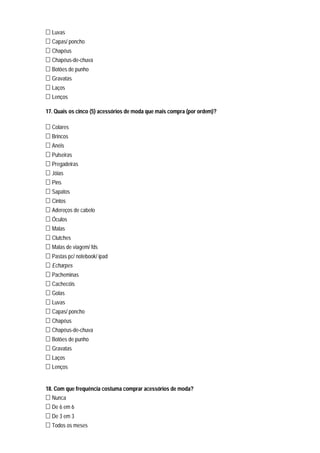 Luvas
  Capas/ poncho
  Chapéus
  Chapéus-de-chuva
  Botões de punho
  Gravatas
  Laços
  Lenços

17. Quais os cinco (5) acessórios de moda que mais compra (por ordem)?

  Colares
  Brincos
  Anéis
  Pulseiras
  Pregadeiras
  Jóias
  Pins
  Sapatos
  Cintos
  Adereços de cabelo
  Óculos
  Malas
  Clutches
  Malas de viagem/ fds
  Pastas pc/ notebook/ ipad
  Echarpes
  Pacheminas
  Cachecóis
  Golas
  Luvas
  Capas/ poncho
  Chapéus
  Chapéus-de-chuva
  Botões de punho
  Gravatas
  Laços
  Lenços


18. Com que frequência costuma comprar acessórios de moda?
  Nunca
  De 6 em 6
  De 3 em 3
  Todos os meses
 