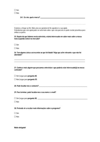 Sim
  Não

        24.1. Se sim, qual a marca? _____________________________________________________


……………………………………………………………………………………………………………………………

Estamos a chegar ao fim. Mais uma vez gostaria de lhe agradecer a sua ajuda.
Entendemos que este apoio pode ser uma mais-valia e que esta parceria se pode revelar proveitosa para
ambas as partes.

25. Depois do que falámos nesta entrevista, estaria interessado em saber mais sobre a nossa
marca quando estiver no mercado?


  Sim
  Não

26. Tem alguma coisa a acrescentar ao que foi falado? Algo que ache relevante e que não foi
abordado?

____________________________________________________________________________________
____________________________________________________________________________________


27. Conhece mais alguém que possamos entrevistar e que poderia estar interessado(a) no nosso
conteúdo?


  Sim (segue para pergunta 28)
  Não (segue para pergunta 29)


28. Pode facultar-nos o contacto? _________________________________________________________


29. Para terminar, pode facultar-nos o seu nome e e-mail?


  Sim (segue para pergunta 30) ___________________________________________________________
  Não


30. Pretende vir a receber mais informações sobre o programa?

  Sim
  Não




Muito obrigado!
 