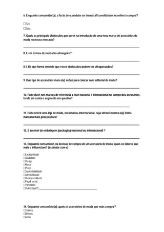 6. Enquanto consumidor(a), o facto de o produto ser handcraft constitui um incentivo à compra?

  Sim
  Não

7. Quais os principais obstáculos que prevê na introdução de uma nova marca de acessórios de
moda no nosso mercado?

____________________________________________________________________________________

8. E em termos de mercado estrangeiro?

____________________________________________________________________________________

8.1. De que forma entende que esses obstáculos podem ser ultrapassados?

____________________________________________________________________________________

9. Que tipo de acessórios mais o(a) seduz para colocar num editorial de moda?

____________________________________________________________________________________

10. Pode dizer-nos marcas de referência a nível nacional e internacional no campo dos acessórios,
tendo em conta o segmento em questão?

_____________________________________________________________________________

11. Pode referir uma loja de moda, nacional ou internacional, cuja vitrine/ montra o(a) tenha
marcado mais pela positiva?

____________________________________________________________________________________

12. E ao nível da embalagem /packaging (nacional ou internacional) ?

____________________________________________________________________________________

13. Enquanto consumidor, na decisão de compra de um acessório de moda, quais os fatores que
mais o influenciam? (assinalar com x)

 Exclusividade
 Qualidade
 Design
 Marca
 Preço
 Sustentabilidade
 Apresentação
 Herança cultural
 Papel social
 Variedade
 Outro (qual?) ______________________________________________




14. Enquanto consumidor(a), quais os acessórios de moda que mais compra?
 Colares
 Brincos
 Anéis
 