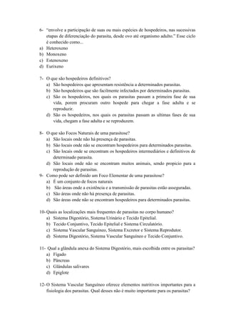 6- “envolve a participação de suas ou mais espécies de hospedeiros, nas sucessivas
   etapas de diferenciação do parasita, desde ovo até organismo adulto.” Esse ciclo
   é conhecido como...
a) Heteroxeno
b) Monoxeno
c) Estenoxeno
d) Eurixeno

7- O que são hospedeiros definitivos?
   a) São hospedeiros que apresentam resistência a determinados parasitas.
   b) São hospedeiros que são facilmente infectados por determinados parasitas.
   c) São os hospedeiros, nos quais os parasitas passam a primeira fase de sua
      vida, porem procuram outro hospede para chegar a fase adulta e se
      reproduzir.
   d) São os hospedeiros, nos quais os parasitas passam as ultimas fases de sua
      vida, chegam a fase adulta e se reproduzem.

8- O que são Focos Naturais de uma parasitose?
   a) São locais onde não há presença de parasitas.
   b) São locais onde não se encontram hospedeiros para determinados parasitas.
   c) São locais onde se encontram os hospedeiros intermediários e definitivos de
      determinado parasita.
   d) São locais onde não se encontram muitos animais, sendo propicio para a
      reprodução de parasitas.
9- Como pode ser definido um Foco Elementar de uma parasitose?
   a) É um conjunto de focos naturais
   b) São áreas onde a existência e a transmissão de parasitas estão asseguradas.
   c) São áreas onde não há presença de parasitas.
   d) São áreas onde não se encontram hospedeiros para determinados parasitas.

10- Quais as localizações mais frequentes de parasitas no corpo humano?
    a) Sistema Digestório, Sistema Urinário e Tecido Epitelial.
    b) Tecido Conjuntivo, Tecido Epitelial e Sistema Circulatório.
    c) Sistema Vascular Sanguíneo, Sistema Excretor e Sistema Reprodutor.
    d) Sistema Digestório, Sistema Vascular Sanguíneo e Tecido Conjuntivo.

11- Qual a glândula anexa do Sistema Digestório, mais escolhida entre os parasitas?
   a) Fígado
   b) Pâncreas
   c) Glândulas salivares
   d) Epiglote

12- O Sistema Vascular Sanguíneo oferece elementos nutritivos importantes para a
    fisiologia dos parasitas. Qual desses não é muito importante para os parasitas?
 