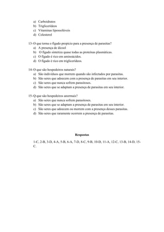 a)   Carboidratos
   b)   Triglicerídeos
   c)   Vitaminas lipossolúveis
   d)   Colesterol

13- O que torna o fígado propicio para a presença de parasitas?
    a) A presença de álcool
    b) O fígado sintetiza quase todas as proteínas plasmáticas.
    c) O fígado é rico em aminoácidos.
    d) O fígado é rico em triglicerídeos.

14- O que são hospedeiros naturais?
    a) São indivíduos que morrem quando são infectados por parasitas.
    b) São seres que adoecem com a presença de parasitas em seu interior.
    c) São seres que nunca sofrem parasitoses.
    d) São seres que se adaptam a presença de parasitas em seu interior.

15- Q que são hospedeiros anormais?
    a) São seres que nunca sofrem parasitoses.
    b) São seres que se adaptam a presença de parasitas em seu interior.
    c) São seres que adoecem ou morrem com a presença desses parasitas.
    d) São seres que raramente ocorrem a presença de parasitas.




                                  Respostas

   1-C, 2-B, 3-D, 4-A, 5-B, 6-A, 7-D, 8-C, 9-B, 10-D, 11-A, 12-C, 13-B, 14-D, 15-
   C.
 