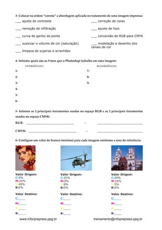 3- Colocar na ordem “correta” a abordagem aplicada no tratamento de uma imagem impressa:
___ ajuste de contraste                                    ___ correção de cores

___ remoção de infiltração                                 ___ ajuste de foco

___ curva de ganho de ponto                                ___ conversão de RGB para CMYK

___ suavizar o volume de cor (saturação)                   ___ modelação e desenho dos
                                                           canais de cor
___ limpeza de sujeiras e arranhões


4- Informe quais são os 9 tons que o Photoshop trabalha em uma imagem:
        cromáticos:                                           ac r o m á t i c o s :
1-                                                    7-

2-                                                    8-

3-                                                    9-

4-

5-
6-


5- Informe as 2 principais ferramentas usadas no espaço RGB e as 2 principais ferramentas

usadas no espaço CMYK:


RGB: ____________________________                 -           ___________________________


CMYK: ____________________________                    -       ___________________________



6- Configure um valor de branco (mínima) para cada imagem conforme a área de referência:





Valor Origem:
                  Valor Origem:
                               Valor Origem:

C:5%
                           C:35%
                                       C:20%

M:24%
                          M:0%
                                        M:16%

Y:40%
                          Y:8%
                                        Y:5%

K:0%
                           K:0%
                                        K:0%


Valor Destino:
                 Valor Destino:
                              Valor Destino:

C:____
                         C:____
                                      C:____

M:____
                         M:____
                                      M:____

Y:____
                         Y:____
                                      Y:____

K:____
                         K:____
                                      K:____


     www.inforprepress.ppg.br                               treinamento@infoprepress.ppg.br
 