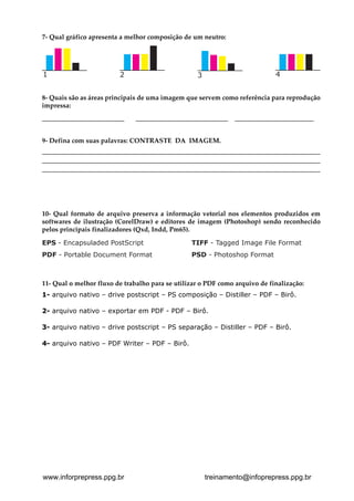 7- Qual gráfico apresenta a melhor composição de um neutro:





1                            2                             3                            4


8- Quais são as áreas principais de uma imagem que servem como referência para reprodução
impressa:
_________________________          ____________________________          ________________________


9- Defina com suas palavras: CONTRASTE DA IMAGEM.
__________________________________________________________________________________________________________
_____________________________________________________________________________________
_____________________________________________________________________________________




10- Qual formato de arquivo preserva a informação vetorial nos elementos produzidos em
softwares de ilustração (CorelDraw) e editores de imagem (Photoshop) sendo reconhecido
pelos principais finalizadores (Qxd, Indd, Pm65).

EPS - Encapsuladed PostScript                           TIFF - Tagged Image File Format
PDF - Portable Document Format                          PSD - Photoshop Format



11- Qual o melhor fluxo de trabalho para se utilizar o PDF como arquivo de finalização:
1- arquivo nativo – drive postscript – PS composição – Distiller – PDF – Birô.


2- arquivo nativo – exportar em PDF - PDF – Birô.


3- arquivo nativo – drive postscript – PS separação – Distiller – PDF – Birô.


4- arquivo nativo – PDF Writer – PDF – Birô.





www.inforprepress.ppg.br                                       treinamento@infoprepress.ppg.br
 