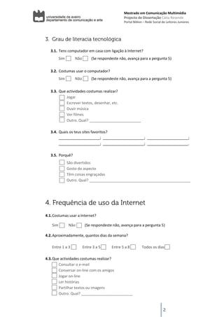 Mestrado em Comunicação Multimédia
                                                              Projecto de Dissertação Cátia Resende 
                                                              Portal Biblon – Rede Social de Leitores Juniores 




    3. Grau de literacia tecnológica
         
       3.1. Tens computador em casa com ligação à Internet? 
             Sim           Não          (Se respondeste não, avança para a pergunta 5) 
        
       3.2. Costumas usar o computador?  
             Sim           Não          (Se respondeste não, avança para a pergunta 5) 
        
       3.3. Que actividades costumas realizar? 
                Jogar 
                Escrever textos, desenhar, etc. 
                Ouvir música 
                Ver filmes 
                Outro. Qual? _________________________ 
          
       3.4. Quais os teus sites favoritos? 
            ____________________;  ____________________;  ____________________;  
            ____________________;  ____________________;  ____________________. 
        
       3.5. Porquê? 
                   São divertidos 
                   Gosto do aspecto 
                   Têm coisas engraçadas 
                   Outro. Qual? _________________________________________________ 
          



    4. Frequência de uso da Internet
          
    4.1. Costumas usar a Internet? 

         Sim           Não          (Se respondeste não, avança para a pergunta 5) 

    4.2. Aproximadamente, quantos dias da semana? 
          
         Entre 1 a 3             Entre 3 a 5            Entre 5 a 8             Todos os dias 
          
    4.3. Que actividades costumas realizar? 
             Consultar o e‐mail 
             Conversar on‐line com os amigos 
             Jogar on‐line 
             Ler histórias 
             Partilhar textos ou imagens 
             Outro. Qual? _________________________ 
 

                                                                                            2
 