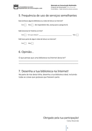 Mestrado em Comunicação Multimédia
                                                      Projecto de Dissertação Cátia Resende 
                                                      Portal Biblon – Rede Social de Leitores Juniores 



    5. Frequência de uso de serviços semelhantes
          
    5.1. Conheces alguma biblioteca ou clube de leitura na Internet? 

        Sim           Não          (Se respondeste não, avança para a pergunta 6) 

          
    5.2. Costumas ler histórias on‐line?   

        Sim          Em que site(s)? _______________________________________   Não 

    5.3. Fazes parte de algum clube de leitura na Internet? 
          
         Sim           Não          
          



    6. Opinião…
    O que pensas que uma biblioteca na Internet devia ter?
    _____________________________________________________________
    _____________________________________________________________



    7. Desenha a tua biblioteca na Internet!
    Na parte de trás desta folha, desenha a tua biblioteca ideal, incluindo
    todas as coisas que gostavas que fizessem parte.




                                          Obrigado pela tua participação!
                                                                                  Cátia Resende
 

                                                                                   3
 