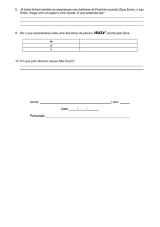 8. Já todos tinham perdido as esperanças nas melhoras de Poeirinha quando Zeca Zonzo, o seu
irmão, chega com um papel e uma caneta. O que pretendia ele?
___________________________________________________________________________
___________________________________________________________________________
___________________________________________________________________________
9. Diz o que representava cada uma das letras da palavra

mar, escrita pelo Zeca.

m
a
r

10. Em que país africano nasceu Mia Couto?
___________________________________________________________________________
___________________________________________________________________________

Nome: ___________________________________________ | Ano: ______
Data: _____/_____/_______
Pontuação: ___________________________________________________

 