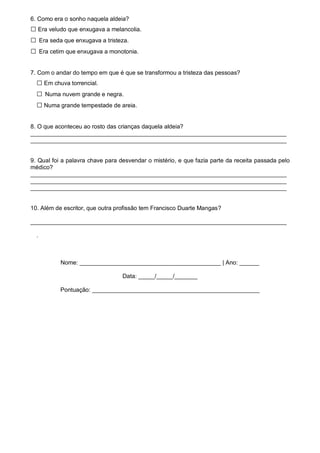 6. Como era o sonho naquela aldeia?
□ Era veludo que enxugava a melancolia.
□ Era seda que enxugava a tristeza.
□ Era cetim que enxugava a monotonia.
7. Com o andar do tempo em que é que se transformou a tristeza das pessoas?
□ Em chuva torrencial.
□ Numa nuvem grande e negra.
□ Numa grande tempestade de areia.
8. O que aconteceu ao rosto das crianças daquela aldeia?
______________________________________________________________________________
______________________________________________________________________________
9. Qual foi a palavra chave para desvendar o mistério, e que fazia parte da receita passada pelo
médico?
______________________________________________________________________________
______________________________________________________________________________
______________________________________________________________________________
10. Além de escritor, que outra profissão tem Francisco Duarte Mangas?
______________________________________________________________________________
.
Nome: ___________________________________________ | Ano: ______
Data: _____/_____/_______
Pontuação: ___________________________________________________
 