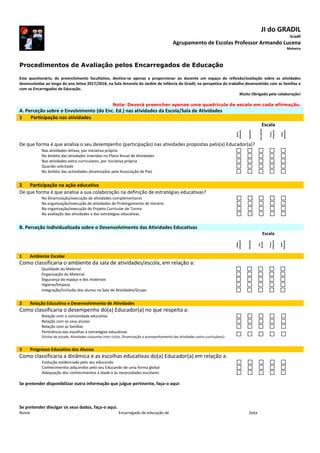 JI do GRADIL
Gradil
Agrupamento de Escolas Professor Armando Lucena
Malveira
Procedimentos de Avaliação pelos Encarregados de Educação
Este questionário, de preenchimento facultativo, destina-se apenas a proporcionar ao docente um espaço de reflexão/avaliação sobre as atividades
desenvolvidas ao longo do ano letivo 2017/2018, na Sala Amarela do Jardim de Infância do Gradil, na perspetiva do trabalho desenvolvido com as famílias e
com os Encarregados de Educação.
Muito Obrigado pela colaboração!
Nota: Deverá preencher apenas uma quadrícula da escala em cada afirmação.
A. Perceção sobre o Envolvimento (do Enc. Ed.) nas atividades da Escola/Sala de Atividades
1 Participação nas atividades
Escala
Muito
adequado
Adequado
SemOpinião
Pouco
adequado
Nada
Adequado
De que forma é que analisa o seu desempenho (participação) nas atividades propostas pelo(a) Educador(a)?
Nas atividades letivas, por iniciativa própria
No âmbito das atividades inseridas no Plano Anual de Atividades
Nas atividades extra-curriculares, por iniciativa própria
Quando solicitado
No âmbito das actividades dinamizadas pela Associação de Pais
2 Participação na ação educativa
De que forma é que analisa a sua colaboração na definição de estratégias educativas?
Na dinamização/execução de atividades complementares
Na organização/execução de atividades de Prolongamento de Horário
Na organização/execução do Projeto Curricular de Turma
Na avaliação das atividades e das estratégias educativas
B. Perceção Individualizada sobre o Desenvolvimento das Atividades Educativas
Escala
Muito
adequado
Adequado
Sem
Opinião
Pouco
adequado
Nada
Adequado
1 Ambiente Escolar
Como classificaria o ambiente da sala de atividades/escola, em relação a:
Qualidade do Material
Organização do Material
Segurança do espaço e dos materiais
Higiene/limpeza
Integração/Inclusão dos alunos na Sala de Atividades/Grupo
2 Relação Educativa e Desenvolvimento de Atividades
Como classificaria o desempenho do(a) Educador(a) no que respeita a:
Relação com a comunidade educativa
Relação com os seus alunos
Relação com as famílias
Pertinência das escolhas e estratégias educativas
(Visitas de estudo, Atividades conjuntas inter-ciclos, Dinamização e acompanhamento das atividades extra-curriculares)
3 Progresso Educativo dos Alunos
Como classificaria a dinâmica e as escolhas educativas do(a) Educador(a) em relação a:
Evolução evidenciada pelo seu educando
Conhecimentos adquiridos pelo seu Educando de uma forma global
Adequação dos conhecimentos à idade e às necessidades escolares
Se pretender disponibilizar outra informação que julgue pertinente, faça-o aqui:
Se pretender divulgar os seus dados, faça-o aqui.
Nome Encarregado de educação de Data
 