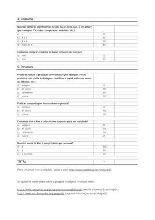 4. Consumo

Quantas compras significativas fizeste (ou os teus pais...) em 2002?
(por exemplo: TV, vídeo, computador, mobílias, etc.)
a)   0                                                                 0
b)   1a3                                                               15
c)   4a6                                                               30
d)   mais de 6                                                         45


Costumas comprar produtos de baixo consumo de energia?
a)   sim                                                               0
b)   não                                                               25


5. Resíduos

Procuras reduzir a produção de resíduos? (por exemplo: evitas
produtos com muita embalagem, reutilizas o papel, evitas os sacos
de plástico, etc.)
a)   sempre                                                            0
b)   às vezes                                                          10
c)   raramente                                                         20
d)   nunca                                                             30


Praticas compostagem dos resíduos orgânicos?
a)   sempre                                                            0
b)   às vezes                                                          10
c)   nunca                                                             20


Costumas triar o lixo e colocá-lo no ecoponto para ser reciclado?
a)   sempre                                                            0
b)   às vezes                                                          10
c)   raramente                                                         20
d)   nunca                                                             25


Quantos sacos de lixo é que produzes por semana?
a)   1                                                                 10
b)   2                                                                 20
c)   3 ou mais                                                         30


TOTAL                                                                  -

Para um teste mais completo, visita o sítio http://www.earthday.net/footprint/



Se quiseres saber mais sobre a pegada ecológica, visita os sítios:


http://www.rprogress.org/programs/sustainability/ef/ (muita informação em inglês)
http://www.escolasverdes.org/pegada/ (alguma informação em português)
 