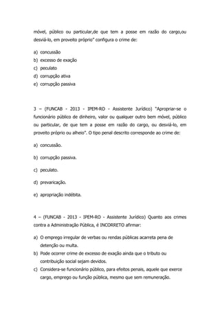 móvel, público ou particular,de que tem a posse em razão do cargo,ou
desviá-lo, em proveito próprio” configura o crime de:
a) concussão
b) excesso de exação
c) peculato
d) corrupção ativa
e) corrupção passiva

3 – (FUNCAB - 2013 - IPEM-RO - Assistente Jurídico) “Apropriar-se o
funcionário público de dinheiro, valor ou qualquer outro bem móvel, público
ou particular, de que tem a posse em razão do cargo, ou desviá-lo, em
proveito próprio ou alheio”. O tipo penal descrito corresponde ao crime de:
a) concussão.
b) corrupção passiva.
c) peculato.
d) prevaricação.
e) apropriação indébita.

4 – (FUNCAB - 2013 - IPEM-RO - Assistente Jurídico) Quanto aos crimes
contra a Administração Pública, é INCORRETO afirmar:
a) O emprego irregular de verbas ou rendas públicas acarreta pena de
detenção ou multa.
b) Pode ocorrer crime de excesso de exação ainda que o tributo ou
contribuição social sejam devidos.
c) Considera-se funcionário público, para efeitos penais, aquele que exerce
cargo, emprego ou função pública, mesmo que sem remuneração.

 