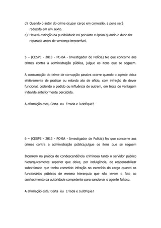 d) Quando o autor do crime ocupar cargo em comissão, a pena será
reduzida em um sexto.
e) Haverá extinção da punibilidade no peculato culposo quando o dano for
reparado antes de sentença irrecorrível.

5 – (CESPE - 2013 - PC-BA - Investigador de Polícia) No que concerne aos
crimes contra a administração pública, julgue os itens que se seguem.
A consumação do crime de corrupção passiva ocorre quando o agente deixa
efetivamente de praticar ou retarda ato de ofício, com infração de dever
funcional, cedendo a pedido ou influência de outrem, em troca de vantagem
indevida anteriormente percebida.
A afirmação esta, Certa ou Errada e Justifique?

6 – (CESPE - 2013 - PC-BA - Investigador de Polícia) No que concerne aos
crimes contra a administração pública,julgue os itens que se seguem
Incorrem na prática de condescendência criminosa tanto o servidor público
hierarquicamente superior que deixe, por indulgência, de responsabilizar
subordinado que tenha cometido infração no exercício do cargo quanto os
funcionários públicos de mesma hierarquia que não levem o fato ao
conhecimento da autoridade competente para sancionar o agente faltoso.
A afirmação esta, Certa ou Errada e Justifique?

 