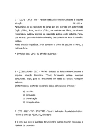 7 – (CESPE - 2013 - PRF - Policial Rodoviário Federal) Considere a seguinte
situação

hipotética.

Aproveitando-se da facilidade do cargo por ele exercido em determinado
órgão público, Artur, servidor público, em conluio com Maria, penalmente
responsável, subtraiu dinheiro da repartição pública onde trabalha. Maria,
que recebeu parte do dinheiro subtraído, desconhecia ser Artur funcionário
público.
Nessa situação hipotética, Artur cometeu o crime de peculato e Maria, o
delito de furto.
A afirmação esta, Certa ou Errada e Justifique?

8 – (CONSULPLAN - 2013 - PM-TO - Soldado da Polícia Militar)Considere a
seguinte

situação

hipotética:

“Tício”,

funcionário

público

municipal

concursado, exige, para si, diretamente em razão da função, vantagem
indevida.
Em tal hipótese, o referido funcionário estará cometendo o crime de?
a) peculato.
b) concussão.
c) prevaricação.
d) corrupção ativa.

9 - (FCC - 2007 - TRF - 3ª REGIÃO - Técnico Judiciário - Área Administrativa)
- Sobre o crime de PECULATO, considere:
I. é crime que exige a qualidade de funcionário público do autor, ressalvada a
hipótese de co-autoria.

 