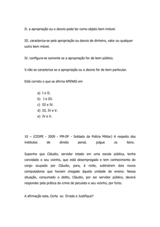 II. a apropriação ou o desvio pode ter como objeto bem imóvel.
III. caracteriza-se pela apropriação ou desvio de dinheiro, valor ou qualquer
outro bem móvel.
IV. configura-se somente se a apropriação for de bem público.
V.não se caracteriza se a apropriação ou o desvio for de bem particular.
Está correto o que se afirma APENAS em
a) I e II.
b) I e III.
c) III e IV.
d) III, IV e V.
e) IV e V.

10 – (CESPE - 2009 - PM-DF - Soldado da Polícia Militar) A respeito dos
institutos

de

direito

penal,

julgue

os

itens.

Suponha que Cláudio, servidor lotado em uma escola pública, tenha
convidado o seu vizinho, que está desempregado e tem conhecimento do
cargo ocupado por Cláudio, para, à noite, subtraírem dois novos
computadores que haviam chegado àquela unidade de ensino. Nessa
situação, consumado o delito, Cláudio, por ser servidor público, deverá
responder pela prática do crime de peculato e seu vizinho, por furto.

A afirmação esta, Certa ou Errada e Justifique?

 
